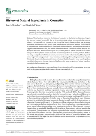 Citation: McMullen, R.L.;
Dell’Acqua, G. History of Natural
Ingredients in Cosmetics. Cosmetics
2023, 10, 71. https://doi.org/
10.3390/cosmetics10030071
Academic Editor: Antonio Vassallo
Received: 24 March 2023
Revised: 15 April 2023
Accepted: 25 April 2023
Published: 29 April 2023
Copyright: © 2023 by the authors.
Licensee MDPI, Basel, Switzerland.
This article is an open access article
distributed under the terms and
conditions of the Creative Commons
Attribution (CC BY) license (https://
creativecommons.org/licenses/by/
4.0/).
cosmetics
Review
History of Natural Ingredients in Cosmetics
Roger L. McMullen 1,* and Giorgio Dell’Acqua 2
1 Ashland Inc., 1005 US HWY 202/206, Bridgewater, NJ 08807, USA
2 Nutrafol, 236 5th Avenue, New York, NY 10001, USA
* Correspondence: rmcmullen@ashland.com
Abstract: There has been interest in the history of cosmetics for the last several decades. In part,
this renewed curiosity is probably due to the revolutionizing natural movement in the cosmetic
industry. In this article, we provide an overview of the historical aspects of the use of natural
ingredients in cosmetics, which mostly come from botanical and mineral sources. We begin with
an introduction to the art and science of cosmetics in the ancient world, which includes accounts of
Egyptian, Mesopotamian, Greek, and Roman cosmetics as well as Traditional Chinese Medicine and
Ayurvedic Medicine. These dermatological and cosmetic practices, which were advanced for the
time, paved the way for the current revolution of natural ingredients in cosmetic products. Without
providing a comprehensive historical account, we surveyed selected cultures during different periods
of time to provide some perspective of our current understanding of natural ingredients in cosmetics.
Attention is also given to the rich contributions of body art by tribal societies to our knowledge base,
especially in the areas of dyes and pigments. Finally, we offer some perspective of natural ingredient
cosmetics in the Information Age.
Keywords: natural ingredients; cosmetics; history; botanicals; traditional Chinese medicine; Ayurvedic
medicine; Egyptian cosmetics; Greek cosmetics; Roman cosmetics; body art
1. Introduction
Dating back thousands of years, the use of cosmetic products has played an important
role in humans’ lives. They allowed for the enhancement of beauty, protection of the
skin, care of the teeth, use of fragrance, and painting of the skin for cultural and religious
purposes. Early in history, all cosmetic products were made of natural ingredients, mostly
derived from plants, minerals, and animals. It was not until the twentieth century that
synthetic and chemically modified ingredients became universally employed in cosmetics.
Returning in the direction of early history, in the 1990s and early 2000s, the use of natural
ingredients in cosmetic formulations started to become in vogue—a trend most likely set in
motion by consumer demands and cosmetic manufacturers trying to distinguish themselves
in the competitive marketplace. Initially, most of the natural ingredients were skin care
actives, which elicited a biological response in the skin typically with the desired outcome of
enhancing the structural integrity of the skin, providing solar protection, reducing chronic
and photo-aging, and a host of other effects. Since then, there has been a much greater effort
across many industries to produce more sustainable products. Materials and products
characterized as sustainable should provide benefits to the consumer without harming the
environment. This movement has led many companies in the cosmetics industry on a quest
to find natural ingredients to replace their synthetic counterparts in formulation chassis. In
this article, we provide a comprehensive review of the history of natural ingredients used
in cosmetics with the hope that it will offer the reader some insight to developing novel
natural-based products.
Cosmetics 2023, 10, 71. https://doi.org/10.3390/cosmetics10030071 https://www.mdpi.com/journal/cosmetics
 