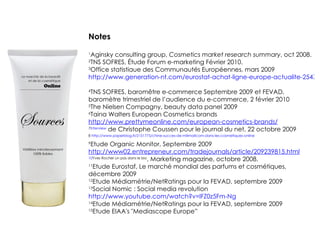 Notes 1 Aginsky consulting group,  Cosmetics market research summary , oct 2008. 2 TNS SOFRES, Étude Forum e-marketing Février 2010. 3 Office statistiaue des Communautés Européennes, mars 2009  http://www.generation-nt.com/eurostat-achat-ligne-europe-actualite-254761.html   4 TNS SOFRES, baromêtre e-commerce Septembre 2009 et FEVAD, baromètre trimestriel de l’audience du e-commerce, 2 février 2010 5 The Nielsen Compagny, beauty data panel 2009 6 Taina Walters European Cosmetics brands  http://www.prettymeonline.com/european-cosmetics-brands/ 7 Interview  de Christophe Coussen pour le journal du net, 22 octobre 2009 8  http://www.paperblog.fr/2151775/chine-succes-de-milimallcom-dans-les-cosmetiques-online 9 Etude Organic Monitor, Septembre 2009  http://www02.entrepreneur.com/tradejournals/article/209239815.html 10 Yves Rocher un pas dans le bio , Marketing magazine, octobre 2008. 11 Etude Eurostaf, Le marché mondial des parfums et cosmétiques, décembre 2009 12 Etude Médiamétrie/NetRatings pour la FEVAD, septembre 2009 13 Social Nomic : Social media revolution  http://www.youtube.com/watch?v=lFZ0z5Fm-Ng 14 Etude Médiamétrie/NetRatings pour la FEVAD, septembre 2009 15 Etude EIAA's "Mediascope Europe”  