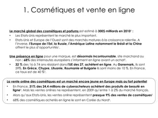 1. Cosmétiques et vente en ligne Le marché global des cosmétiques et parfums  est estimé à  300$ milliards en 2010 1  :  Les Etats-Unis représentent le marché le plus important. Etats-Unis et Europe de l’Ouest sont des marchés matures à la croissance ralentie. A l’inverse,  l’Europe de l’Est, la Russie, l’Amérique Latine notamment le Brésil et la Chine  offrent le plus d’opportunités 1 . Une présence en ligne   pour une marque, est  désormais incontournable , site marchand ou non :  68%  des internautes européens s’informent en ligne avant un achat 2 .  32 %  des 16 à 74 ans résidant dans  l'UE des 27, achètent en ligne . Au  Danemark,  ils sont 59%.  En   Grèce, Chypre, Lituanie, Roumanie et Bulgarie   ils sont  moins de 10 %. En France, ce taux est de 40 % 3 . La vente online des cosmétiques est un marché encore jeune en Europe mais au fort potentiel En France,  31% des 24,4 millions de cyberacheteurs achètent des produits de beauté en  ligne 4 . Mais les ventes onlines ne représentent, en 2009 qu’entre 1 à 2% du marché français. Alors qu’aux Etats-Unis, les ventes online représentent  presque 9% des ventes de cosmétiques 5 68% des cosmétiques achetés en ligne le sont en Corée du Nord 6 . 