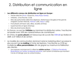 2. Distribution et communication en ligne Les différents canaux de distribution en ligne en Europe  :  Ventes directes ( Avon , Givenchy,  Mary Kaye ,  Korres ) VADistes : (Yves Rocher, CCB) Sites des parfumeries séléctives (Sephora, Marionnaud, Douglas) et les grands magasins (Le Bon Marché,  Harrod’s  (UK),  Macy’s  (US))  Pure players (Amazon (US), eBay, eLadies (Chine)) Supermarchés en ligne (Ooshop) Sites de pharmacies (Boots) En France, ce sont les  VADistes  qui dominent la distribution online. Yves Rocher est leader avec 55% des cyberacheteurs de cosmétiques 7 . En Chine, les  pures-players  ont beaucoup de succès tels  milimall  qui réalise en 2009, 2,57 millions € de ventes 8 .  Le modèle de communication dominant reste le marketing direct qui passe le plus souvent par  e-mailing  à l’instar de Sephora, Yves Rocher ou CCB qui mutiplie les  offres personnalisées  afin de gagner au maximum la fidélisation des clientes. Les marques commencent à utiliser les  médias sociaux  :  L’Oréal sur Facebook ,  Boobi Brown sur Twitter ,  le blog de Lancôme , sont autant d’initiatives qui montrent l’envie d’intéragir avec le consommateur. 