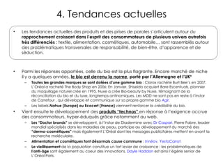 4. Tendances actuelles Les tendances actuelles des produits et des prises de paroles s’articulent autour du  rapprochement croissant dans l’esprit des consommateurs de plusieurs univers autrefois très différenciés  : textile, alimentation, cosmétiques, automobile… sont rassemblés autour des problématiques transversales de responsabilité, de bien-être, d’apparence et de séduction. Parmi les réponses apportées, celle du bio est la plus flagrante. Encore marché de niche il y a quelques années,  le bio est devenu la norme , porté par l’Allemagne et l’UK 9   Toutes les grandes marques se sont dotées d’une gamme bio  : Clorox rachète Burt Bee’s en 2007, L’Oréal a racheté The Body Shop en 2006; En Janvier, Shiseido acquiert Bare Escentuals, pionnier du maquillqge naturel crée en 1995. Nuxe a crée Bio-beauty by Nuxe, témoignant de la réconciliation du bio et du luxe, longtemps antinomiques. Les MDD ne sont pas en reste à l’instar de Carrefour , qui développe et communique sur sa propre gamme bio  Agir .  Les labels  Natrue  (Europe) ou Ecocert (France)  viennent renforcer la crédibilité du bio. Vient ensuite le développement des  produits “technos”  en réponse à l’exigence accrue des consommateurs, hyper-éduqués grâce notamment au web. Les “Doctor brands”  se développent, à l’instar de Diadermine avec  Dr Caspari . Pierre Fabre, leader mondial spécialisés dans les maladies de peau, participe au développement du marché des  “dermo-cosmétiques”  mais également L’Oréal dont les messages publicitaires mettent en avant la recherche moléculaire. Alimentation et cosmétiques font désormais cause commune  :  Innéov ,  YestoCarrot Le vieillissement  de la population constitue un fort levier de croissance : les problématiques de  l’anti-âge  sont également au coeur des innovations.  Dayle Haddon  est ainsi l’égérie senior de L’Oréal Paris. 