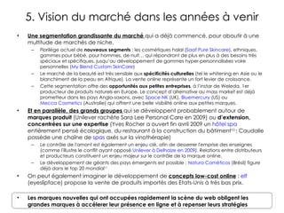 5. Vision du marché dans les années à venir Une segmentation grandissante du marché  qui a déjà commencé, pour aboutir à une multitude de marchés de niche. Florilège actuel de  nouveaux segments  : les cosmétiques halal ( Saaf Pure Skincare ), ethniques, gammes pour bébé, pour hommes, de nuit… qui répondront de plus en plus à des besoins très spéciaux et spécifiques, jusqu’au développement de gammes hyper-personnalisées voire personnelles ( My Blend Custom SkinCare ) Le marché de la beauté est très sensible aux  spécificités culturelles  (tel le whitening en Asie ou le blanchiment de la peau en Afrique). La vente online représente un fort levier de croissance. Cette segmentation offre des  opportunités aux petites entreprises , à l’instar de Weleda, 1er producteur de produits naturels en Europe. Le concept d’alternative au mass market est déjà prometteur dans les pays Anglo-saxons, avec  Space NK  (UK),  Bluemercury  (US) ou  Mecca Cosmetics  (Australie) qui offrent une belle visibilité online aux petites marques.  Et en parallèle, des grands groupes  qui se développent probablement autour de  marques produit  (Unilever rachète Sara Lee Personal Care en 2009) ou  d’extension, concentrées sur une expertise  (Yves Rocher a ouvert fin avril 2009 un  hôtel spa  entièrement pensé écologique, du restaurant à la construction du bâtiment 10  ; Caudalie possède une chaîne de  spas  axés sur la vinothérapie) Le contrôle de l'amont est  également  un enjeu clé ,  afin de desserrer l'emprise des enseignes (comme l'illustre le conflit ayant opposé  Unilever à Delhaize en 2009 ) . Relations entre distributeurs et producteurs constituent un enjeu majeur sur le contrôle de la marque online. Le développement de géants des pays émergents est possible :  Natura Cométicos  (Brésil) figure déjà dans le top 20 mondial 11 On peut également imaginer le développement de  concepts low-cost online  :  elf  (eyeslipface) propose la vente de produits importés des Etats-Unis à très bas prix. Les marques nouvelles qui ont occupées rapidement la scène du web obligent les grandes marques à accélerer leur présence en ligne et à repenser leurs stratégies  