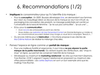 6. Recommandations (1/2)  Impliquez  le consommateur pour qu’il s’identifie à la marque : Pour la  conception  : En 2009, Bourjois développe  Une , en demandant aux femmes leur vision du maquillage idéal. Le discours de la marque se veut non intrusif, du packaging à la conception des produits. Le message publicitaire est centré sur l’universalité de la beauté féminine : “je ne suis pas camouflée”, “je suis une”… Et/ou pour la  communication  :  Avon  recrute  des ambassadrices parmi ses clientes Nivea réalise une  opération de User Generated Content  en Grande Bretagne sur mobile où les consommatrices pouvaient réaliser à leur image un visuel de la campagne “Beauty is…”  Ou encore même pour la  fabrication  : L’Occitane propose à ses clientes de  Ma Crème Nature  de réaliser le mélange chez elles. Pensez l’espace en ligne comme un  portail de marque  :  Pour une meilleure fluidité et ergonomie, il vaut mieux  ne pas séparer la partie marque de la partie marchande . Ou obtenir auprès des distributeurs, des “shop-in-shop” en ligne, qui permet de conserver l’identité de la marque. Développer au maximum le  marketing relationnel  : les sites qui marchent (Sephora, Yves Rocher, CCB 12 ) soignent l’aspect relationnel en proposant au maximum des offres personnalisées : Les  cartes Sephora  en sont un bon exemple ainsi que les mailings Yves Rocher.  