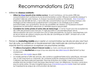 Infiltrez les  réseaux existants  :  Utiliser les  blogs  beauté et les médias sociaux  : ils sont nombreux, ont du poids (78% des consommateurs font confiance à une recommandation contre 14% pour la publicité classique 13 ), et parlent déjà de votre marque. A chaque nouveauté postée sur Facebook,  Mac Cosmetics  atteint plus de 650 000 de fans, c’est à dire des consommateurs qui ont choisi leur marque. Une stratégie pull très intéressante qualitativement comparée à une stratégie push d’offres promotionnelles, plus quantitative. De plus les possibilités de création sur Facebook évoluent rapidement et permettent désormais un véritable espace personnalisé. Considérer les ventes privées et autres sites de destockage  : C’est le moyen pour les européennes de s’offrir des produits à plus bas prix. Il s’agit peut-être d’une première étape vers la démocratisation de futurs concepts low-cost (cf slide precédente). En France, beauteprivee.com est 4e en terme de visiteurs uniques pour les sites de cosmétiques en 2009 14 . Amazon est un site incontournable aux Etats-Unis. Pensez au  marketing mobile  pour capter un consommateur qui de plus en plus veut tout, tout de suite. La mobilité est un bouleversement des habitudes de communication et un marché dont la croissance va exploser ces prochaines années.  71 millions d’européens utilisent l’internet mobile  au moins une fois par semaine 15 . Un site comme  MyLittleParis  envoye à tous ses abonnés des  billets beauté  directement sur leur smartphone L’Oréal a son  site mobile  depuis 2008 Le mobile permet d”offrir des services, des contenus supplémentaires et/ou spécifiques, renvoyer vers un site marchand ou corporate, de combiner publicité classique et interactive à travers l’utilisation des flashcodes par exemple. Parmi les évolutions du mobile, il sera probablement possible dans les années à venir de payer directement avec son téléphone, nouveau canal donc pour la vente online. On peut imaginer beaucoup  d’évolutions pour le mobile  mais il est certain qu’il représente les enjeux de cmmunication de demain.  Recommandations (2/2)  