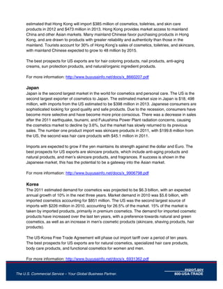 export.gov
The U.S. Commercial Service – Your Global Business Partner. 800-USA-TRADE
estimated that Hong Kong will import $385 million of cosmetics, toiletries, and skin care
products in 2012 and $473 million in 2013. Hong Kong provides market access to mainland
China and other Asian markets. Many mainland Chinese favor purchasing products in Hong
Kong, and are drawn to products with greater reliability and authenticity than those in the
mainland. Tourists account for 30% of Hong Kong’s sales of cosmetics, toiletries, and skincare,
with mainland Chinese expected to grow to 48 million by 2015.
The best prospects for US exports are for hair coloring products, nail products, anti-aging
creams, sun protection products, and natural/organic ingredient products.
For more information: http://www.buyusainfo.net/docs/x_8660207.pdf
Japan
Japan is the second largest market in the world for cosmetics and personal care. The US is the
second largest exporter of cosmetics to Japan. The estimated market size in Japan is $18, 498
million, with imports from the US estimated to be $398 million in 2013. Japanese consumers are
sophisticated looking for good quality and safe products. Due to the recession, consumers have
become more selective and have become more price conscious. There was a decrease in sales
after the 2011 earthquake, tsunami, and Fukushima Power Plant radiation concerns, causing
the cosmetics market to decline by 3.6%, but the market has slowly returned to its previous
sales. The number one product import was skincare products in 2011, with $199.8 million from
the US, the second was hair care products with $45.1 million in 2011.
Imports are expected to grow if the yen maintains its strength against the dollar and Euro. The
best prospects for US exports are skincare products, which include anti-aging products and
natural products, and men’s skincare products, and fragrances. If success is shown in the
Japanese market, this has the potential to be a gateway into the Asian market.
For more information: http://www.buyusainfo.net/docs/x_9906798.pdf
Korea
The 2011 estimated demand for cosmetics was projected to be $6.3 billion, with an expected
annual growth of 10% in the next three years. Market demand in 2010 was $5.6 billion, with
imported cosmetics accounting for $851 million. The US was the second largest source of
imports with $226 million in 2010, accounting for 26.5% of the market. 15% of the market is
taken by imported products, primarily in premium cosmetics. The demand for imported cosmetic
products have increased over the last ten years, with a preference towards natural and green
cosmetics, as well as an increase in men’s cosmetic products (skincare, shaving products, hair
products).
The US-Korea Free Trade Agreement will phase out import tariff over a period of ten years.
The best prospects for US exports are for natural cosmetics, specialized hair care products,
body care products, and functional cosmetics for women and men.
For more information: http://www.buyusainfo.net/docs/x_6931362.pdf
 