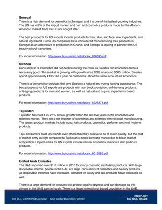export.gov
The U.S. Commercial Service – Your Global Business Partner. 800-USA-TRADE
Senegal
There is a high demand for cosmetics in Senegal, and it is one of the fastest growing industries.
The US has 4.8% of the import market, and hair and cosmetics products made for the African-
American market from the US are sought after.
The best prospects for US exports include products for hair, skin, and face, raw ingredients, and
natural ingredient. Some US companies have considered manufacturing their products in
Senegal as an alternative to production in Ghana, and Senegal is looking to partner with US
beauty school franchises.
For more information: http://www.buyusainfo.net/docs/x_936695.pdf
Sweden
Consumption of cosmetics did not decline during the crisis as Swedes find cosmetics to be a
necessary good. The market is growing with growth since 2009 at around $300 million. Swedes
spend approximately €130-140 a year on cosmetics, about the same amount as Americans.
There is a demand for products that give Swedes a natural and young looking appearance. The
best prospects for US exports are products with sun block protection, self-tanning products,
anti-aging products for men and women, as well as natural and organic ingredients based
products.
For more information: http://www.buyusainfo.net/docs/x_6228371.pdf
Tajikistan
Tajikistan has had a 20-25% annual growth within the last five years in the cosmetics and
toiletries market. They are a net importer of cosmetics and toiletries with no local manufacturing.
The largest product markets include soap, hair products, cosmetics, perfume, and oral hygiene
products.
Tajik consumers trust US brands over others that they believe to be of lower quality, but the cost
of market entry is high compared to Tajikistan’s small domestic market due to black market
competition. Opportunities for US exports include natural cosmetics, manicure and pedicure
products.
For more information: http://www.buyusainfo.net/docs/x_6019585.pdf
United Arab Emirates
The UAE imported over $1.6 million in 2010 for many cosmetic and toiletry products. With large
disposable income, people in the UAE are large consumers of cosmetics and beauty products.
As disposable incomes have increased, demand for luxury and spa products have increased as
well.
There is a large demand for products that protect against dryness and sun damage as the
climate in the UAE can be harsh. There is a large international based population in the UAE,
 