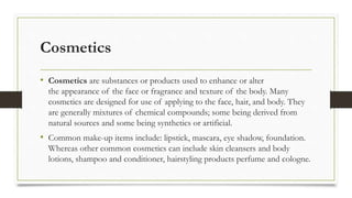 Cosmetics
• Cosmetics are substances or products used to enhance or alter
the appearance of the face or fragrance and texture of the body. Many
cosmetics are designed for use of applying to the face, hair, and body. They
are generally mixtures of chemical compounds; some being derived from
natural sources and some being synthetics or artificial.
• Common make-up items include: lipstick, mascara, eye shadow, foundation.
Whereas other common cosmetics can include skin cleansers and body
lotions, shampoo and conditioner, hairstyling products perfume and cologne.
 