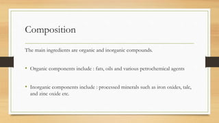 Composition
The main ingredients are organic and inorganic compounds.
• Organic components include : fats, oils and various petrochemical agents
• Inorganic components include : processed minerals such as iron oxides, talc,
and zinc oxide etc.
 