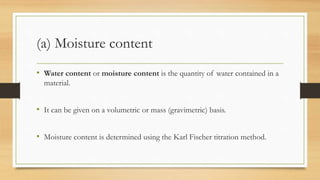 (a) Moisture content
• Water content or moisture content is the quantity of water contained in a
material.
• It can be given on a volumetric or mass (gravimetric) basis.
• Moisture content is determined using the Karl Fischer titration method.
 