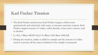 Karl Fischer Titration
• The Karl Fischer method uses Karl Fischer reagent, which reacts
quantitatively and selectively with water, to measure moisture content. Karl
Fischer reagent consists of iodine, sulfur dioxide, a base and a solvent, such
as alcohol.
• I2+SO2+3Base+ROH+H2O ⇒ 2Base+HI+Base+HSO4R
• During the titration, iodine is added to sample and the amount of iodine
used to consume all the water contained in the sample is measured.
 