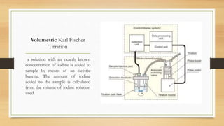 Volumetric Karl Fischer
Titration
a solution with an exactly known
concentration of iodine is added to
sample by means of an electric
burette. The amount of iodine
added to the sample is calculated
from the volume of iodine solution
used.
 