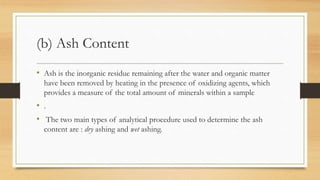 (b) Ash Content
• Ash is the inorganic residue remaining after the water and organic matter
have been removed by heating in the presence of oxidizing agents, which
provides a measure of the total amount of minerals within a sample
• .
• The two main types of analytical procedure used to determine the ash
content are : dry ashing and wet ashing.
 