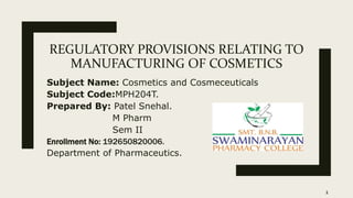 REGULATORY PROVISIONS RELATING TO
MANUFACTURING OF COSMETICS
Subject Name: Cosmetics and Cosmeceuticals
Subject Code:MPH204T.
Prepared By: Patel Snehal.
M Pharm
Sem II
Enrollment No: 192650820006.
Department of Pharmaceutics.
1
 
