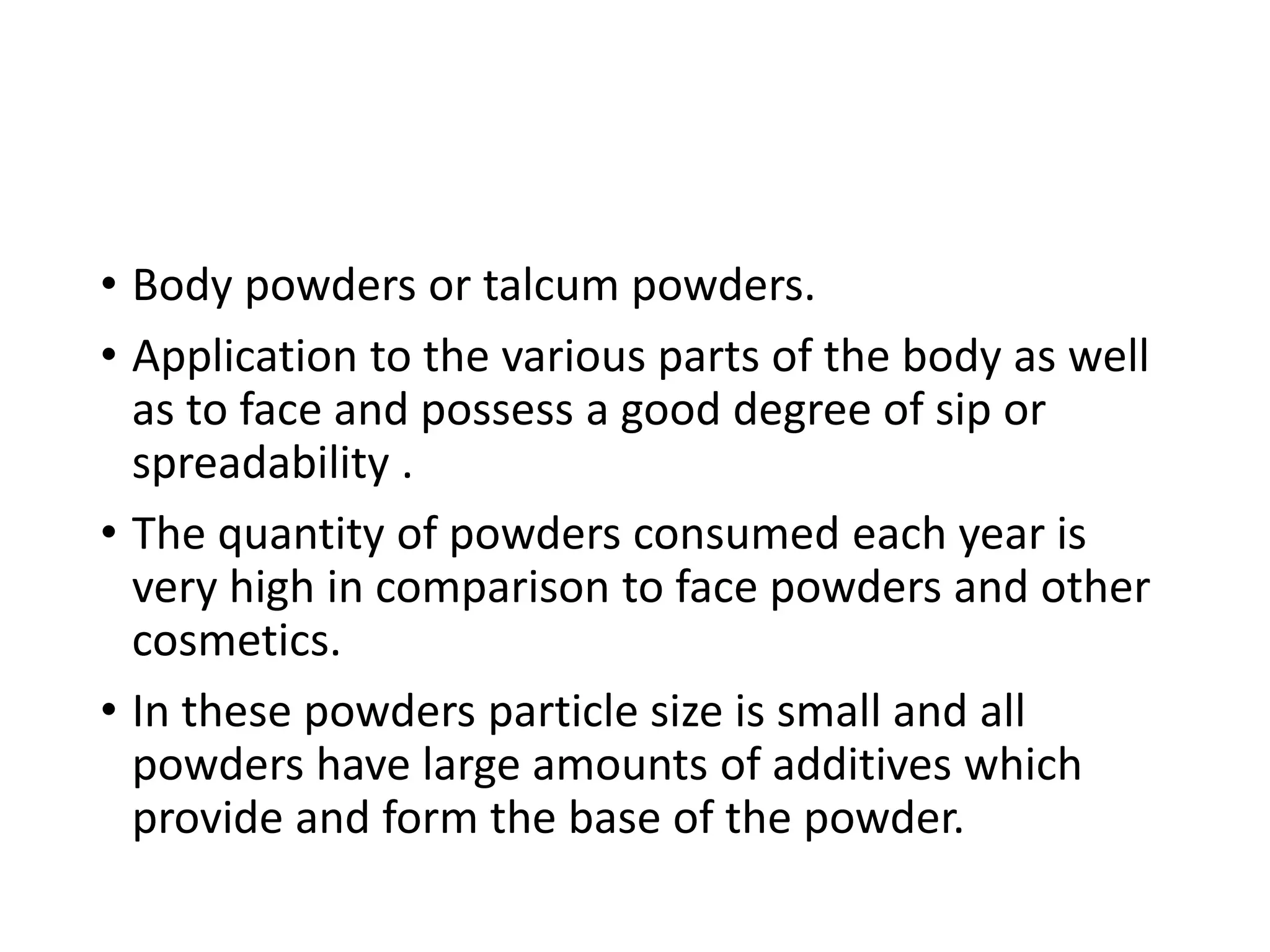 • Body powders or talcum powders.
• Application to the various parts of the body as well
as to face and possess a good degree of sip or
spreadability .
• The quantity of powders consumed each year is
very high in comparison to face powders and other
cosmetics.
• In these powders particle size is small and all
powders have large amounts of additives which
provide and form the base of the powder.
 