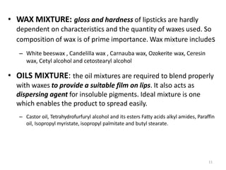 11
• WAX MIXTURE: gloss and hardness of lipsticks are hardly
dependent on characteristics and the quantity of waxes used. So
composition of wax is of prime importance. Wax mixture includes
– White beeswax , Candelilla wax , Carnauba wax, Ozokerite wax, Ceresin
wax, Cetyl alcohol and cetostearyl alcohol
• OILS MIXTURE: the oil mixtures are required to blend properly
with waxes to provide a suitable film on lips. It also acts as
dispersing agent for insoluble pigments. Ideal mixture is one
which enables the product to spread easily.
– Castor oil, Tetrahydrofurfuryl alcohol and its esters Fatty acids alkyl amides, Paraffin
oil, Isopropyl myristate, isopropyl palmitate and butyl stearate.
 