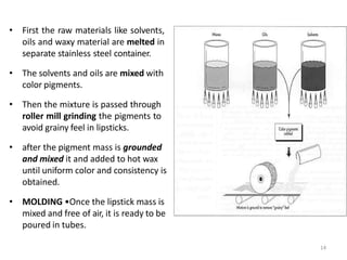 • First the raw materials like solvents,
oils and waxy material are melted in
separate stainless steel container.
• The solvents and oils are mixed with
color pigments.
• Then the mixture is passed through
roller mill grinding the pigments to
avoid grainy feel in lipsticks.
• after the pigment mass is grounded
and mixed it and added to hot wax
until uniform color and consistency is
obtained.
• MOLDING •Once the lipstick mass is
mixed and free of air, it is ready to be
poured in tubes.
14
 