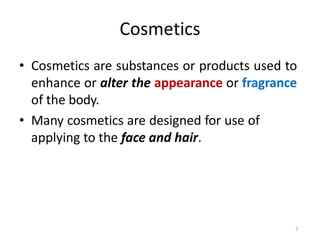 2
Cosmetics
• Cosmetics are substances or products used to
enhance or alter the appearance or fragrance
of the body.
• Many cosmetics are designed for use of
applying to the face and hair.
 