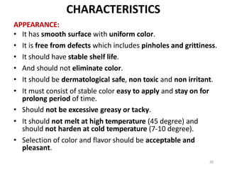 20
CHARACTERISTICS
APPEARANCE:
• It has smooth surface with uniform color.
• It is free from defects which includes pinholes and grittiness.
• It should have stable shelf life.
• And should not eliminate color.
• It should be dermatological safe, non toxic and non irritant.
• It must consist of stable color easy to apply and stay on for
prolong period of time.
• Should not be excessive greasy or tacky.
• It should not melt at high temperature (45 degree) and
should not harden at cold temperature (7-10 degree).
• Selection of color and flavor should be acceptable and
pleasant.
 