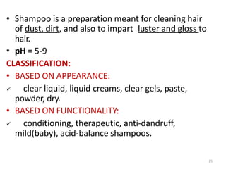 25
• Shampoo is a preparation meant for cleaning hair
of dust, dirt, and also to impart luster and gloss to
hair.
• pH = 5-9
CLASSIFICATION:
• BASED ON APPEARANCE:
 clear liquid, liquid creams, clear gels, paste,
powder, dry.
• BASED ON FUNCTIONALITY:
 conditioning, therapeutic, anti-dandruff,
mild(baby), acid-balance shampoos.
 