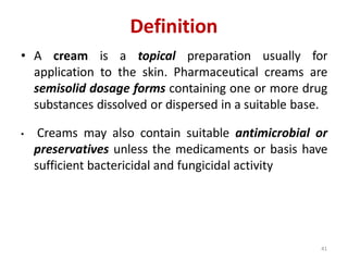 41
Definition
• A cream is a topical preparation usually for
application to the skin. Pharmaceutical creams are
semisolid dosage forms containing one or more drug
substances dissolved or dispersed in a suitable base.
• Creams may also contain suitable antimicrobial or
preservatives unless the medicaments or basis have
sufficient bactericidal and fungicidal activity
 