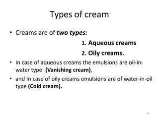 42
Types of cream
• Creams are of two types:
1. Aqueous creams
2. Oily creams.
• In case of aqueous creams the emulsions are oil-in-
water type (Vanishing cream),
• and In case of oily creams emulsions are of water-in-oil
type (Cold cream).
 
