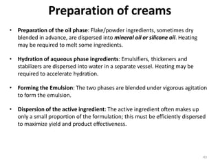 43
Preparation of creams
• Preparation of the oil phase: Flake/powder ingredients, sometimes dry
blended in advance, are dispersed into mineral oil or silicone oil. Heating
may be required to melt some ingredients.
• Hydration of aqueous phase ingredients: Emulsifiers, thickeners and
stabilizers are dispersed into water in a separate vessel. Heating may be
required to accelerate hydration.
• Forming the Emulsion: The two phases are blended under vigorous agitation
to form the emulsion.
• Dispersion of the active ingredient: The active ingredient often makes up
only a small proportion of the formulation; this must be efficiently dispersed
to maximize yield and product effectiveness.
 