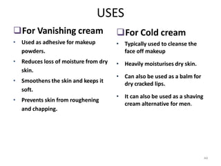 44
USES
For Vanishing cream
• Used as adhesive for makeup
powders.
• Reduces loss of moisture from dry
skin.
• Smoothens the skin and keeps it
soft.
• Prevents skin from roughening
and chapping.
For Cold cream
• Typically used to cleanse the
face off makeup
• Heavily moisturises dry skin.
• Can also be used as a balm for
dry cracked lips.
• It can also be used as a shaving
cream alternative for men.
 