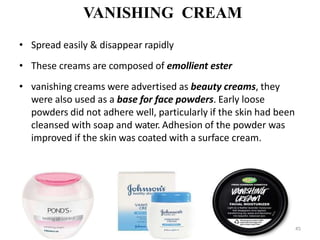 VANISHING CREAM
• Spread easily & disappear rapidly
• These creams are composed of emollient ester
• vanishing creams were advertised as beauty creams, they
were also used as a base for face powders. Early loose
powders did not adhere well, particularly if the skin had been
cleansed with soap and water. Adhesion of the powder was
improved if the skin was coated with a surface cream.
45
 