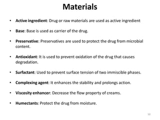 50
Materials
• Active ingredient: Drug or raw materials are used as active ingredient
• Base: Base is used as carrier of the drug.
• Preservative: Preservatives are used to protect the drug from microbial
content.
• Antioxidant: It is used to prevent oxidation of the drug that causes
degradation.
• Surfactant: Used to prevent surface tension of two immiscible phases.
• Complexing agent: It enhances the stability and prolongs action.
• Viscosity enhancer: Decrease the flow property of creams.
• Humectants: Protect the drug from moisture.
 