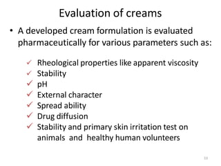 53
Evaluation of creams
• A developed cream formulation is evaluated
pharmaceutically for various parameters such as:
 Rheological properties like apparent viscosity
 Stability
 pH
 External character
 Spread ability
 Drug diffusion
 Stability and primary skin irritation test on
animals and healthy human volunteers
 