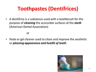 Toothpastes (Dentifrices)
• A dentifrice is a substance used with a toothbrush for the
purpose of cleaning the accessible surfaces of the teeth
(American Dental Association)
or
• Paste or gel cleaner used to clean and improve the aesthetic
or pleasing appearance and health of teeth.
58
 
