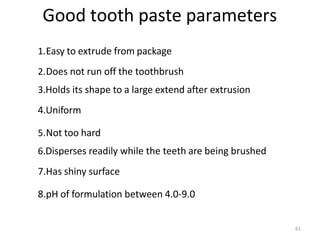 61
Good tooth paste parameters
1.Easy to extrude from package
2.Does not run off the toothbrush
3.Holds its shape to a large extend after extrusion
4.Uniform
5.Not too hard
6.Disperses readily while the teeth are being brushed
7.Has shiny surface
8.pH of formulation between 4.0-9.0
 
