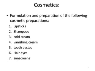 7
Cosmetics:
• Formulation and preparation of the following
cosmetic preparations:
1. Lipsticks
2. Shampoos
3. cold cream
4. vanishing cream
5. tooth pastes
6. Hair dyes
7. sunscreens
 