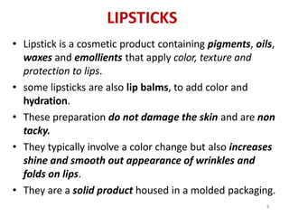 8
LIPSTICKS
• Lipstick is a cosmetic product containing pigments, oils,
waxes and emollients that apply color, texture and
protection to lips.
• some lipsticks are also lip balms, to add color and
hydration.
• These preparation do not damage the skin and are non
tacky.
• They typically involve a color change but also increases
shine and smooth out appearance of wrinkles and
folds on lips.
• They are a solid product housed in a molded packaging.
 