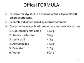 84
Offical FORMULA:
 Dissolve the dyestuff in a mixture of the alkyolamides&
anionic surfactant.
 Separately dissolve acid & quaternary ammoia.
 Comp. in the water & add colour to solution while stirring.
1. Quaternary amm.comp 12.0 g
2. Anionic surfactant 9.6 g
3. Lactic acid 4.8 g
4. Alkyloamides 12.0 g
5. Dyes stuff 1.2 g
6. Water 60.4 g
 