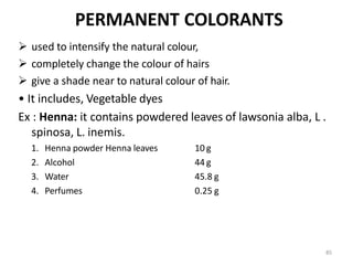 85
PERMANENT COLORANTS
 used to intensify the natural colour,
 completely change the colour of hairs
 give a shade near to natural colour of hair.
• It includes, Vegetable dyes
Ex : Henna: it contains powdered leaves of lawsonia alba, L .
spinosa, L. inemis.
1. Henna powder Henna leaves
2. Alcohol
3. Water
4. Perfumes
10 g
44 g
45.8 g
0.25 g
 
