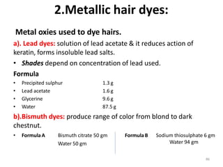 2.Metallic hair dyes:
Metal oxies used to dye hairs.
a). Lead dyes: solution of lead acetate & it reduces action of
keratin, forms insoluble lead salts.
• Shades depend on concentration of lead used.
Formula
• Precipited sulphur
• Lead acetate
• Glycerine
• Water
1.3 g
1.6 g
9.6 g
87.5 g
b).Bismuth dyes: produce range of color from blond to dark
chestnut.
• Formula A Bismuth citrate 50 gm Formula B
Water 50 gm
Sodium thiosulphate 6 gm
Water 94 gm
86
 
