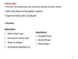 87
c) Silver dyes
• The hair 1st treated with aq. ammonia solution of silver nitrate.
• After that solution of pyrogallol is applied.
• A greenish black color is produced
• Formula
SOLUTION 1
• Silver nitrate 5 gm
• Ammonium nitrate 3 gm
• Water To 100 gm
• Ammonium hydroxide q.S
SOLUTION 2
• Pyrogallol 4 gm
• Alcohol 46 gm
• Water 50 gm
 