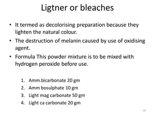 88
Ligtner or bleaches
• It termed as decolorising preparation because they
lighten the natural colour.
• The destruction of melanin caused by use of oxidising
agent.
• Formula This powder mixture is to be mixed with
hydrogen peroxide before use.
1. Amm.bicarbonate 20 gm
2. Amm bosulphate 10 gm
3. Light mag carbonate 50 gm
4. Light ca carbonate 20 gm
 