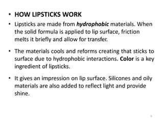 9
• HOW LIPSTICKS WORK
• Lipsticks are made from hydrophobic materials. When
the solid formula is applied to lip surface, friction
melts it briefly and allow for transfer.
• The materials cools and reforms creating that sticks to
surface due to hydrophobic interactions. Color is a key
ingredient of lipsticks.
• It gives an impression on lip surface. Silicones and oily
materials are also added to reflect light and provide
shine.
 