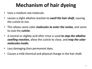 90
Mechanism of hair dyeing
• Uses a medium size molecule.
• causes a slight alkaline reaction to swell the hair shaft, causing
the cuticle to rise.
• This allows some color molecules to enter the cortex, and some
to coat the cuticle.
• A neutral or slightly acid after-rinse is used to stop the alkaline
swelling reaction, allow the cuticle to close, and trap the color
molecules inside.
• Less damaging than permanent dyes.
• Causes a mild chemical and physical change in the hair shaft.
 