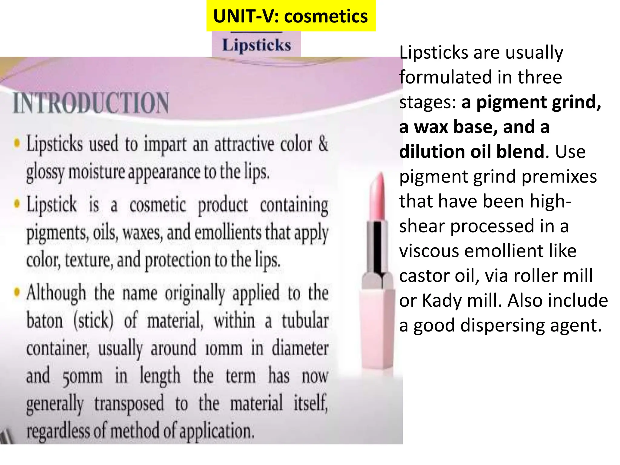 UNIT-V: cosmetics
Lipsticks are usually
formulated in three
stages: a pigment grind,
a wax base, and a
dilution oil blend. Use
pigment grind premixes
that have been high-
shear processed in a
viscous emollient like
castor oil, via roller mill
or Kady mill. Also include
a good dispersing agent.