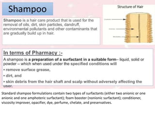 Standard shampoo formulations contain two types of surfactants (either two anionic or one
anionic and one amphoteric surfactant); foam booster (nonionic surfactant); conditioner,
viscosity improver, opacifier, dye, perfume, chelate, and preservatives.