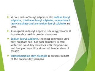  Various salts of lauryl sulphates like sodium lauryl
sulphate, triethanol lauryl sulphate, monoethanol
lauryl sulphate and ammonium lauryl sulphate are
used.
 As magnesium lauryl sulphate is less hygroscopic it
is preferably used in powder shampoos
 Sodium lauryl sulphate, the most commonly used
alkyl sulphate salt, has poor solubility in cold
water but solubility increases with temperature
and has good solubility at normal temperature of
35-40'C.
 Triethanolamine alkyl sulphate is present in most
of the present day shampoo
 