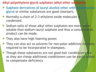 Alkyl polyethylene glycol sulphates (alkyl ether sulphates)
 Sulphate derivatives of lauryl alcohol ether with polyethylene
glycol or similar substances are good cleansers.
 Normally a chain of 2-3 ethylene oxide molecules is
condensed.
 Sodium salts of these alkyl ether sulphates are more water
soluble than sodium lauryl sulphate and thus a concentrated,
product can be made.
 They also have high foaming power.
 They can also act as solvents for non-polar additives normally
required to be incorporated in shampoos.
 Though these substances are not good hair conditioners but
as they are cheap additional conditioners can be easily added
to compensate deficiency
 