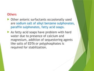 Others
 Other anionic surfactants occasionally used
are sodium salt of alkyl benzene sulphonates,
paraffin sulphonates, fatty acid soaps.
 As fatty acid soaps have problem with hard
water due to presence of calcium and
magnesium, addition of sequestering agents
like salts of EDTA or polyphosphates is
required for stabilization.
 