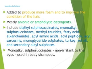 Secondary Surfactants
 Added to produce more foam and to improve the
condition of the hair.
 Mostly anionic or ampholytic detergents.
 Include dialkyl sulphosuccinates, monoalkyl
sulphosuccinates, methyl taurides, fatty acid
alkanolamides, acyl amino acids, acyl peptides, acyl
sarcosins, monoglyceride sulphates, turkey red oil,
and secondary alkyl sulphates.
 Monoalkyl sulphosuccinates - non-irritant to the
eyes - used in body shampoos.
 