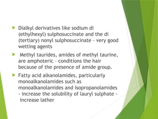  Dialkyl derivatives like sodium di
(ethylhexyl) sulphosuccinate and the di
(tertiary) nonyl sulphosuccinate - very good
wetting agents
 Methyl taurides, amides of methyl taurine,
are amphoteric – conditions the hair
because of the presence of amide group.
 Fatty acid alkanolamides, particularly
monoalkanolamides such as
monoalkanolamides and isopropanolamides
- increase the solubility of lauryl sulphate -
increase lather
 