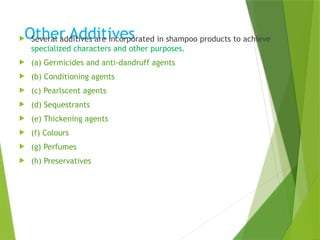 Other Additives
 Several additives are incorporated in shampoo products to achieve
specialized characters and other purposes.
 (a) Germicides and anti-dandruff agents
 (b) Conditioning agents
 (c) Pearlscent agents
 (d) Sequestrants
 (e) Thickening agents
 (f) Colours
 (g) Perfumes
 (h) Preservatives
 