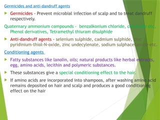 Germicides and anti-dandruff agents
 Germicides - Prevent microbial infection of scalp and to treat dandruff
respectively.
Quaternary ammonium compounds - benzalkonium chloride, cetrimide etc,
Phenol derivatives, Tetramethyl thiuram disulphide
 Anti-dandruff agents - selenium sulphide, cadmium sulphide, zinc
pyridinium-thiol-N-oxide, zinc undecylenate, sodium sulphacetamide etc.
Conditioning agents
 Fatty substances like lanolin, oils; natural products like herbal extracts,
egg, amino acids, lecithin and polymeric substances.
 These substances give a special conditioning effect to the hair.
 If amino acids are incorporated into shampoos, after washing amino acid
remains deposited on hair and scalp and produces a good conditioning
effect on the hair
 